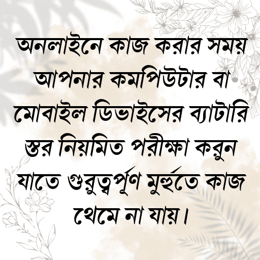 অনলাইনে কাজ করার সময় আপনার কম্পিউটার বা মোবাইল ডিভাইসের ব্যাটারি স্তর নিয়মিত পরীক্ষা করুন যাতে গুরুত্বপূর্ণ মুহুর্তে কাজ থেমে না যায়।