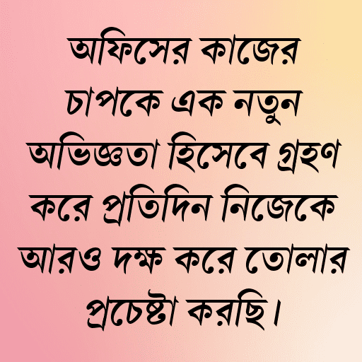 অফিসের কাজের চাপকে এক নতুন অভিজ্ঞতা হিসেবে গ্রহণ করে প্রতিদিন নিজেকে আরও দক্ষ করে তোলার প্রচেষ্টা করছি।
