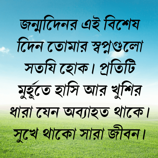 জন্মদিনের এই বিশেষ দিনে তোমার স্বপ্নগুলো সত্যি হোক। প্রতিটি মুহূর্তে হাসি আর খুশির ধারা যেন অব্যাহত থাকে। সুখে থাকো সারা জীবন।