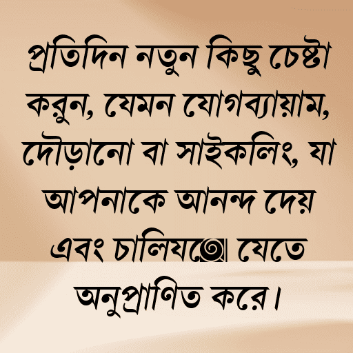 প্রতিদিন নতুন কিছু চেষ্টা করুন, যেমন যোগব্যায়াম, দৌড়ানো বা সাইক্লিং, যা আপনাকে আনন্দ দেয় এবং চালিয়ে যেতে অনুপ্রাণিত করে।
