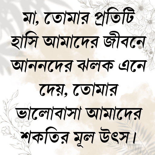 মা, তোমার প্রতিটি হাসি আমাদের জীবনে আনন্দের ঝলক এনে দেয়, তোমার ভালোবাসা আমাদের শক্তির মূল উৎস।